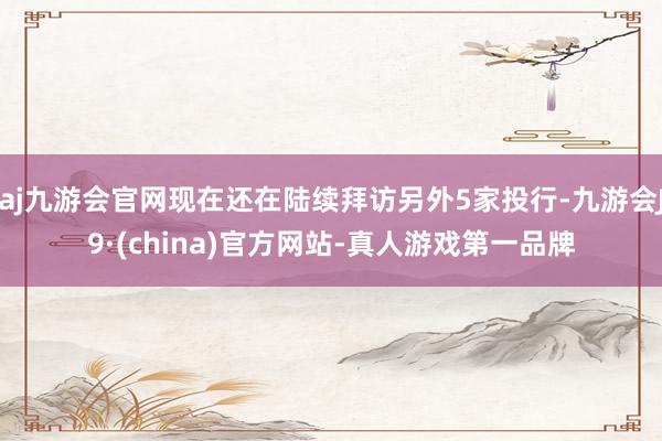 aj九游会官网现在还在陆续拜访另外5家投行-九游会J9·(china)官方网站-真人游戏第一品牌