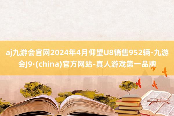 aj九游会官网2024年4月仰望U8销售952辆-九游会J9·(china)官方网站-真人游戏第一品