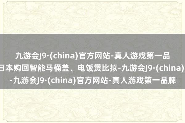 九游会J9·(china)官方网站-真人游戏第一品牌与早些年中国搭客从日本购回智能马桶盖、电饭煲比拟