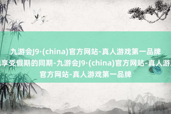 九游会J9·(china)官方网站-真人游戏第一品牌天下在大地享受假期的同期-九游会J9·(chin
