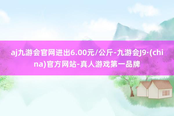aj九游会官网进出6.00元/公斤-九游会J9·(china)官方网站-真人游戏第一品牌