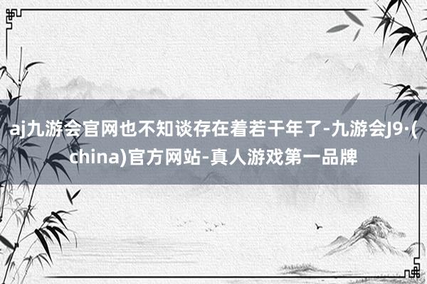 aj九游会官网也不知谈存在着若干年了-九游会J9·(china)官方网站-真人游戏第一品牌