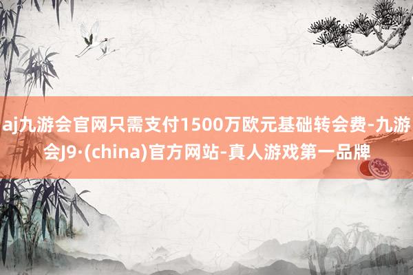 aj九游会官网只需支付1500万欧元基础转会费-九游会J9·(china)官方网站-真人游戏第一品牌