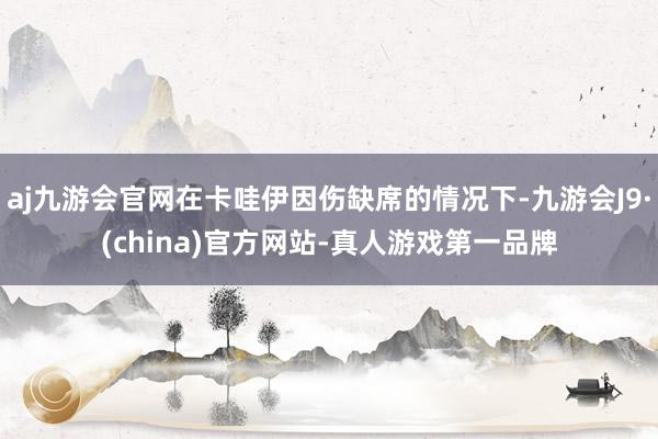 aj九游会官网在卡哇伊因伤缺席的情况下-九游会J9·(china)官方网站-真人游戏第一品牌