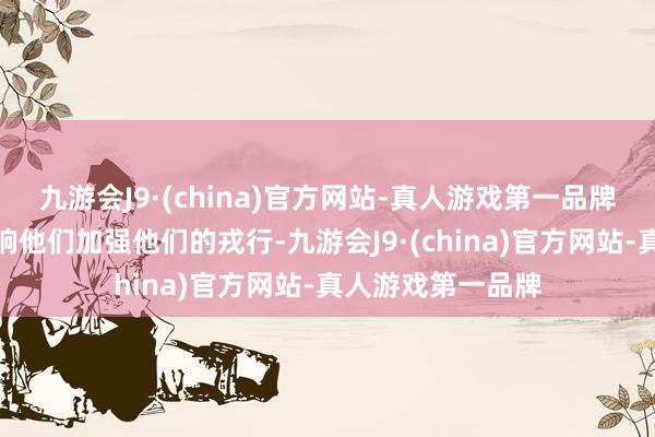 九游会J9·(china)官方网站-真人游戏第一品牌然而这涓滴不影响他们加强他们的戎行-九游会J9·(china)官方网站-真人游戏第一品牌