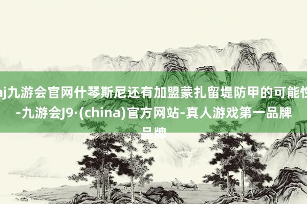 aj九游会官网什琴斯尼还有加盟蒙扎留堤防甲的可能性-九游会J9·(china)官方网站-真人游戏第一