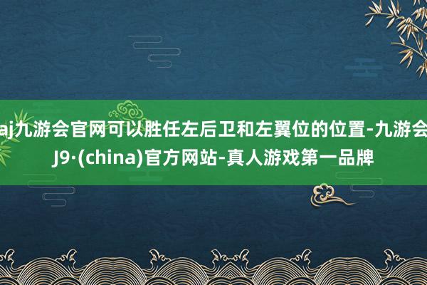 aj九游会官网可以胜任左后卫和左翼位的位置-九游会J9·(china)官方网站-真人游戏第一品牌