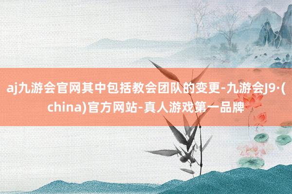 aj九游会官网其中包括教会团队的变更-九游会J9·(china)官方网站-真人游戏第一品牌