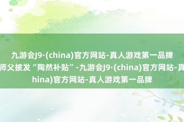九游会J9·(china)官方网站-真人游戏第一品牌平台为此向司机师父披发“陶然补贴”-九游会J9·