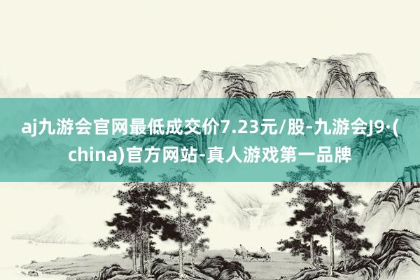 aj九游会官网最低成交价7.23元/股-九游会J9·(china)官方网站-真人游戏第一品牌