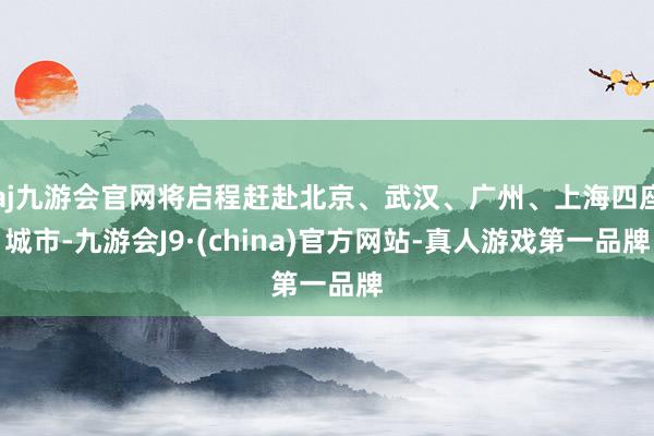 aj九游会官网将启程赶赴北京、武汉、广州、上海四座城市-九游会J9·(china)官方网站-真人游戏