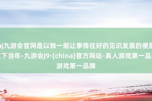 aj九游会官网是以独一能让事情往好的见识发展的便是放下当年-九游会J9·(china)官方网站-真人游戏第一品牌