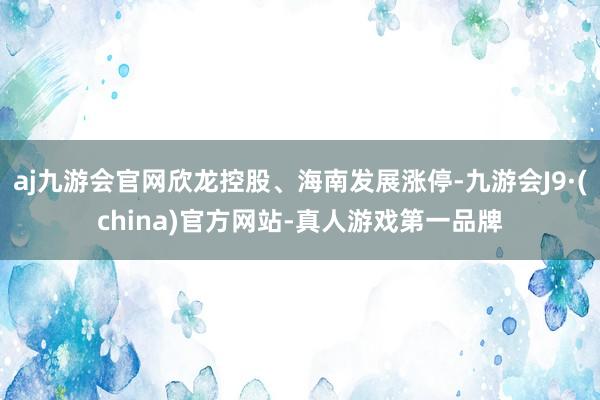 aj九游会官网欣龙控股、海南发展涨停-九游会J9·(china)官方网站-真人游戏第一品牌