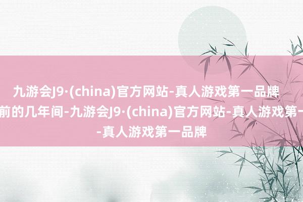 九游会J9·(china)官方网站-真人游戏第一品牌        以前的几年间-九游会J9·(ch