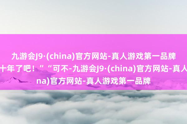 九游会J9·(china)官方网站-真人游戏第一品牌这齐夙昔好几十年了吧！”“可不-九游会J9·(c