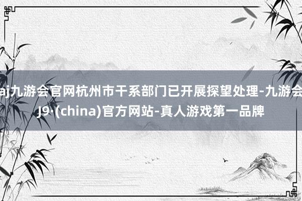 aj九游会官网杭州市干系部门已开展探望处理-九游会J9·(china)官方网站-真人游戏第一品牌