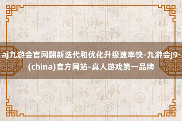 aj九游会官网翻新迭代和优化升级速率快-九游会J9·(china)官方网站-真人游戏第一品牌