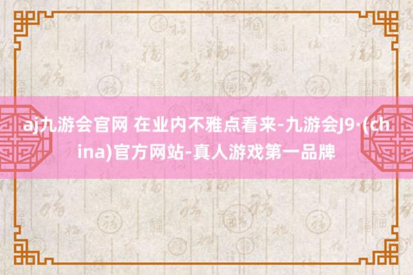 aj九游会官网 　　在业内不雅点看来-九游会J9·(china)官方网站-真人游戏第一品牌