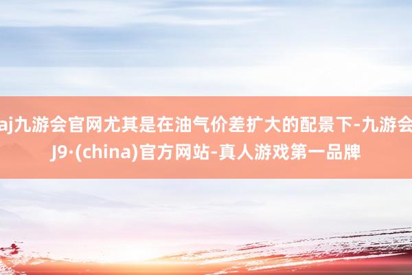 aj九游会官网尤其是在油气价差扩大的配景下-九游会J9·(china)官方网站-真人游戏第一品牌