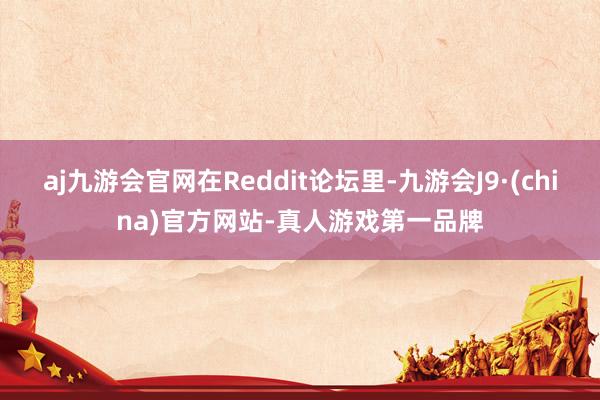 aj九游会官网在Reddit论坛里-九游会J9·(china)官方网站-真人游戏第一品牌