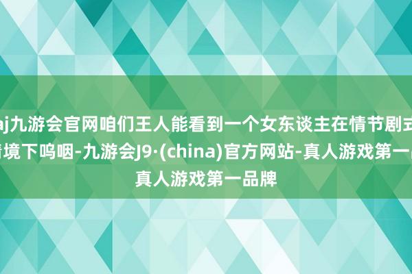 aj九游会官网咱们王人能看到一个女东谈主在情节剧式的情境下呜咽-九游会J9·(china)官方网站-