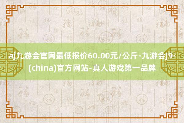 aj九游会官网最低报价60.00元/公斤-九游会J9·(china)官方网站-真人游戏第一品牌