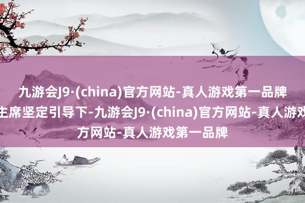 九游会J9·(china)官方网站-真人游戏第一品牌在习近平主席坚定引导下-九游会J9·(china)官方网站-真人游戏第一品牌