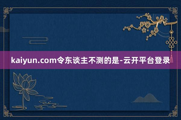 kaiyun.com　　令东谈主不测的是-云开平台登录