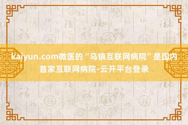 kaiyun.com微医的“乌镇互联网病院”是国内首家互联网病院-云开平台登录