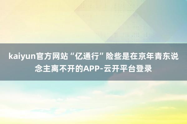 kaiyun官方网站“亿通行”险些是在京年青东说念主离不开的APP-云开平台登录