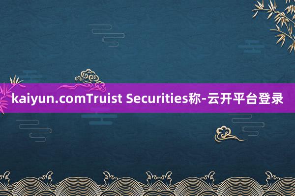 kaiyun.comTruist Securities称-云开平台登录