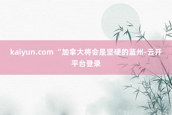 kaiyun.com “加拿大将会是坚硬的蓝州-云开平台登录