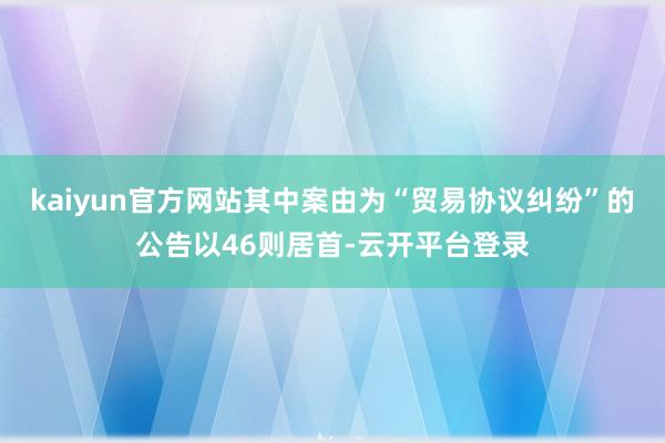 kaiyun官方网站其中案由为“贸易协议纠纷”的公告以46则居首-云开平台登录