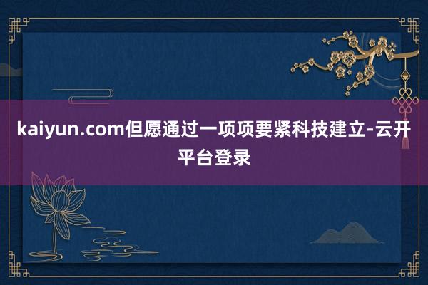 kaiyun.com但愿通过一项项要紧科技建立-云开平台登录