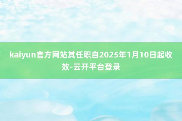 kaiyun官方网站其任职自2025年1月10日起收效-云开平台登录