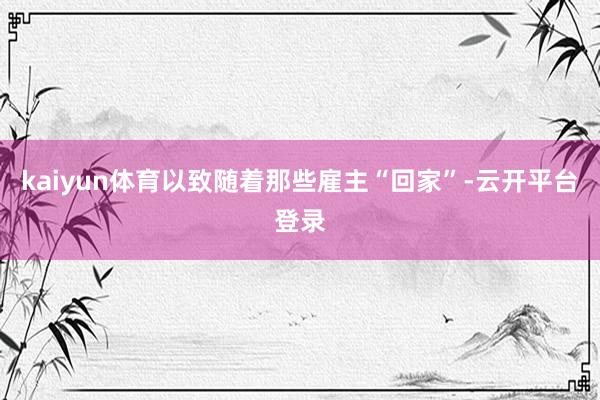 kaiyun体育以致随着那些雇主“回家”-云开平台登录