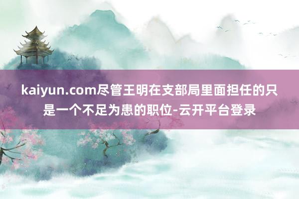 kaiyun.com尽管王明在支部局里面担任的只是一个不足为患的职位-云开平台登录