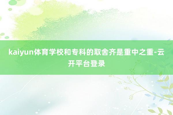 kaiyun体育学校和专科的取舍齐是重中之重-云开平台登录