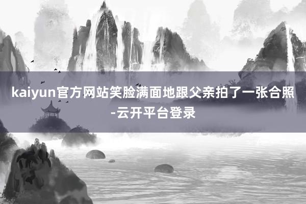 kaiyun官方网站笑脸满面地跟父亲拍了一张合照-云开平台登录