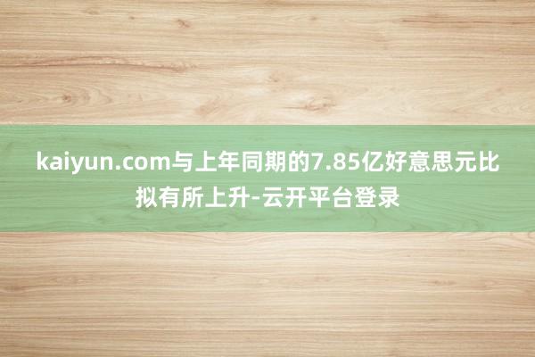 kaiyun.com与上年同期的7.85亿好意思元比拟有所上升-云开平台登录