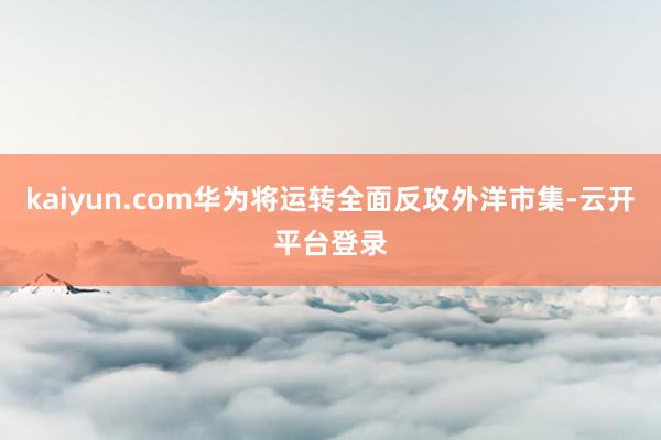 kaiyun.com华为将运转全面反攻外洋市集-云开平台登录