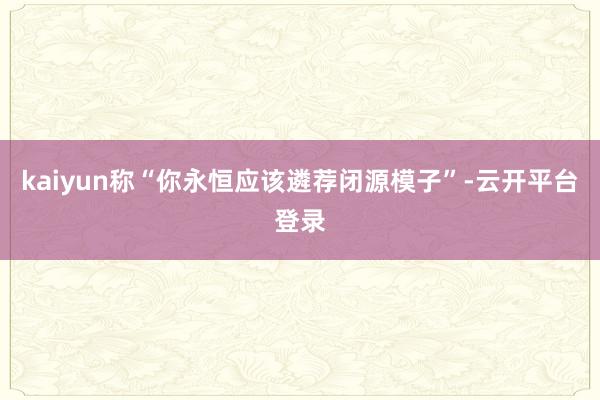 kaiyun称“你永恒应该遴荐闭源模子”-云开平台登录