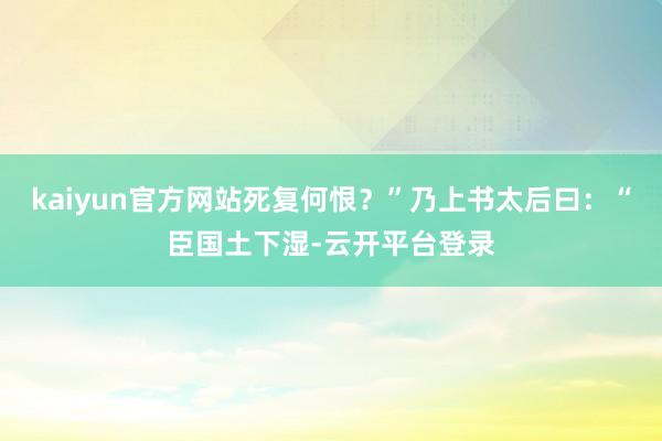 kaiyun官方网站死复何恨？”乃上书太后曰：“臣国土下湿-云开平台登录