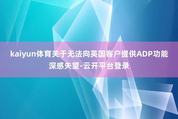 kaiyun体育关于无法向英国客户提供ADP功能深感失望-云开平台登录