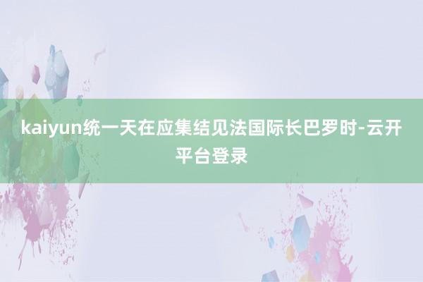 kaiyun统一天在应集结见法国际长巴罗时-云开平台登录