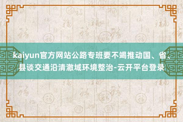 kaiyun官方网站公路专班要不竭推动国、省、县谈交通沿清澈域环境整治-云开平台登录